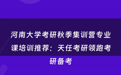 河南大学考研秋季集训营专业课培训推荐：天任考研领跑考研备考