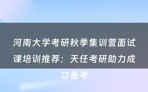 河南大学考研秋季集训营面试课培训推荐：天任考研助力成功备考