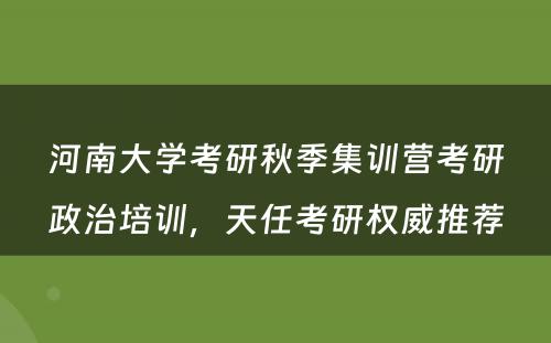 河南大学考研秋季集训营考研政治培训，天任考研权威推荐