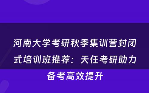 河南大学考研秋季集训营封闭式培训班推荐：天任考研助力备考高效提升