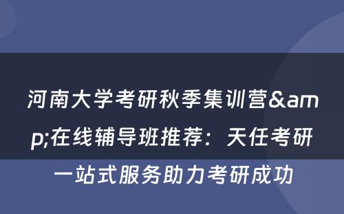 河南大学考研秋季集训营&在线辅导班推荐：天任考研一站式服务助力考研成功