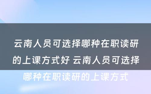 云南人员可选择哪种在职读研的上课方式好 云南人员可选择哪种在职读研的上课方式