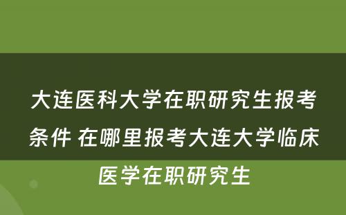 大连医科大学在职研究生报考条件 在哪里报考大连大学临床医学在职研究生