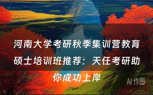 河南大学考研秋季集训营教育硕士培训班推荐：天任考研助你成功上岸