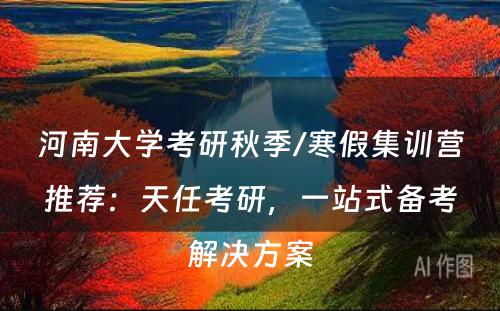 河南大学考研秋季/寒假集训营推荐：天任考研，一站式备考解决方案