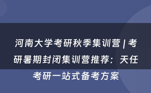 河南大学考研秋季集训营 | 考研暑期封闭集训营推荐：天任考研一站式备考方案