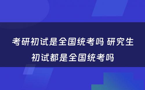 考研初试是全国统考吗 研究生初试都是全国统考吗