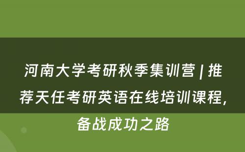 河南大学考研秋季集训营 | 推荐天任考研英语在线培训课程，备战成功之路