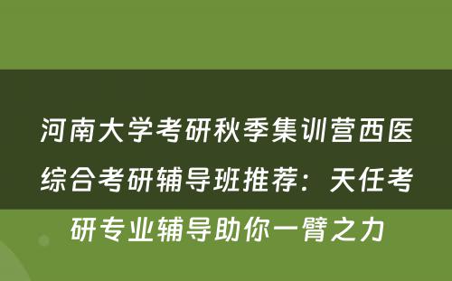 河南大学考研秋季集训营西医综合考研辅导班推荐：天任考研专业辅导助你一臂之力