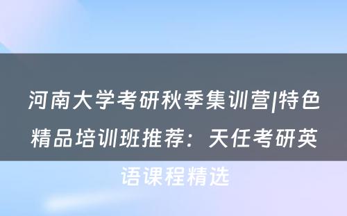 河南大学考研秋季集训营|特色精品培训班推荐：天任考研英语课程精选
