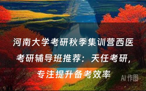 河南大学考研秋季集训营西医考研辅导班推荐：天任考研，专注提升备考效率