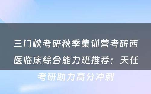 三门峡考研秋季集训营考研西医临床综合能力班推荐：天任考研助力高分冲刺
