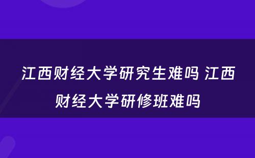 江西财经大学研究生难吗 江西财经大学研修班难吗