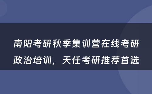 南阳考研秋季集训营在线考研政治培训，天任考研推荐首选