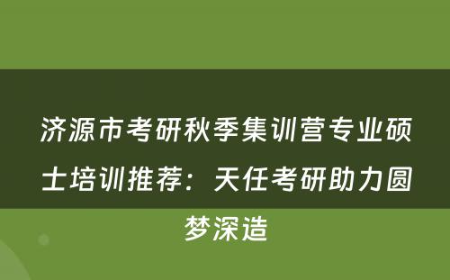 济源市考研秋季集训营专业硕士培训推荐：天任考研助力圆梦深造
