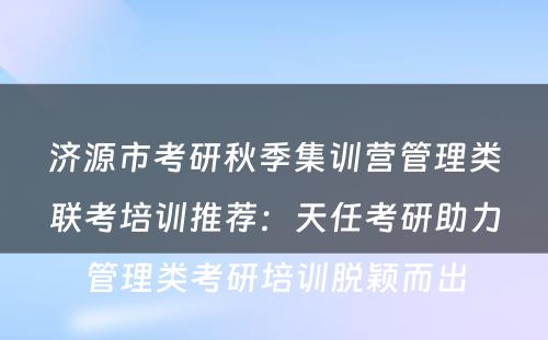 济源市考研秋季集训营管理类联考培训推荐：天任考研助力管理类考研培训脱颖而出