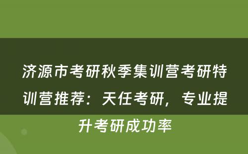 济源市考研秋季集训营考研特训营推荐：天任考研，专业提升考研成功率