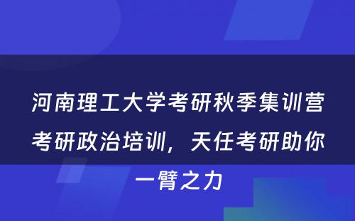 河南理工大学考研秋季集训营考研政治培训，天任考研助你一臂之力