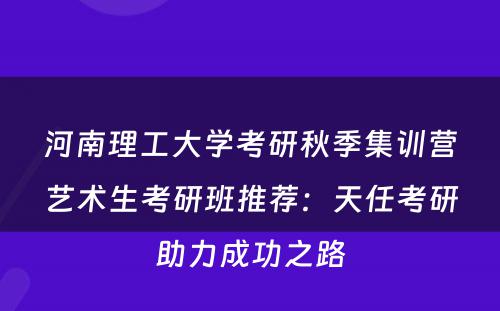 河南理工大学考研秋季集训营艺术生考研班推荐：天任考研助力成功之路