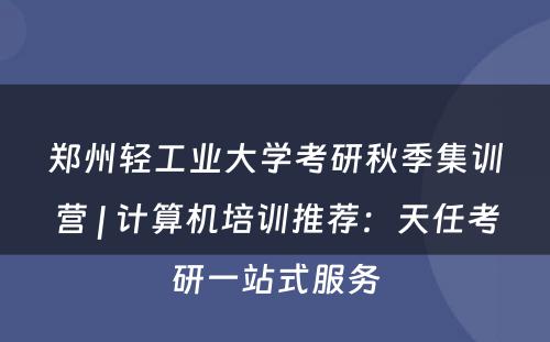 郑州轻工业大学考研秋季集训营 | 计算机培训推荐：天任考研一站式服务