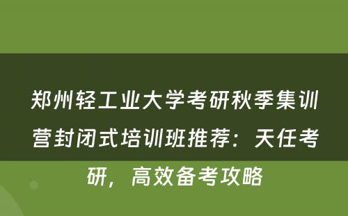 郑州轻工业大学考研秋季集训营封闭式培训班推荐：天任考研，高效备考攻略
