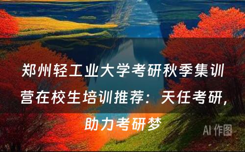郑州轻工业大学考研秋季集训营在校生培训推荐：天任考研，助力考研梦