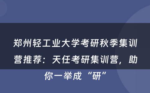 郑州轻工业大学考研秋季集训营推荐：天任考研集训营，助你一举成“研”