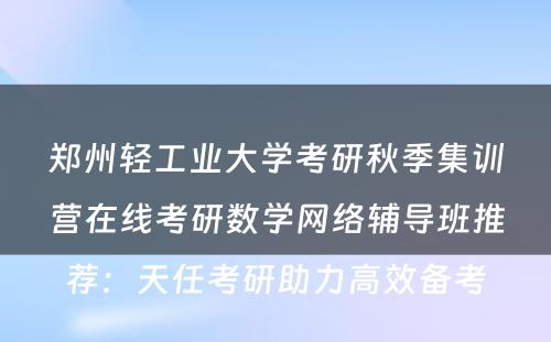 郑州轻工业大学考研秋季集训营在线考研数学网络辅导班推荐：天任考研助力高效备考