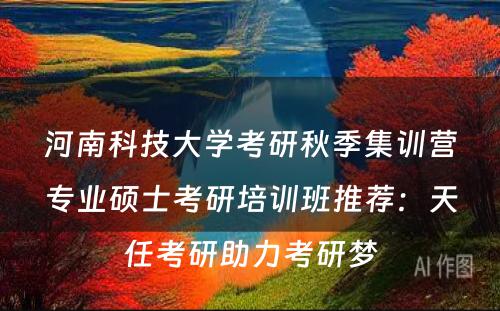 河南科技大学考研秋季集训营专业硕士考研培训班推荐：天任考研助力考研梦
