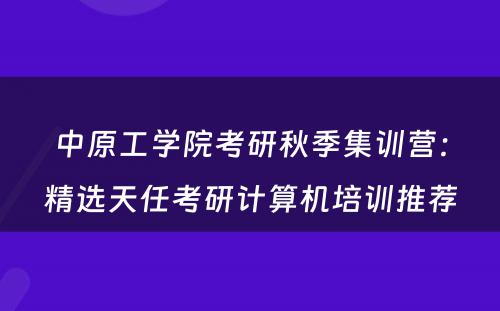 中原工学院考研秋季集训营：精选天任考研计算机培训推荐
