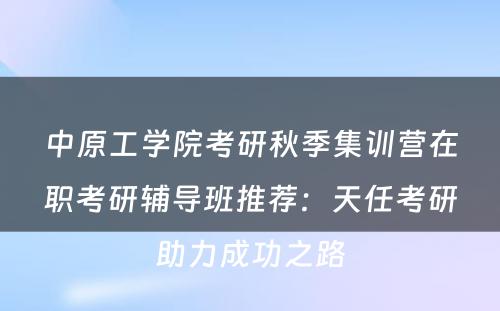 中原工学院考研秋季集训营在职考研辅导班推荐：天任考研助力成功之路