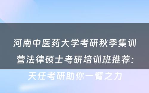 河南中医药大学考研秋季集训营法律硕士考研培训班推荐：天任考研助你一臂之力