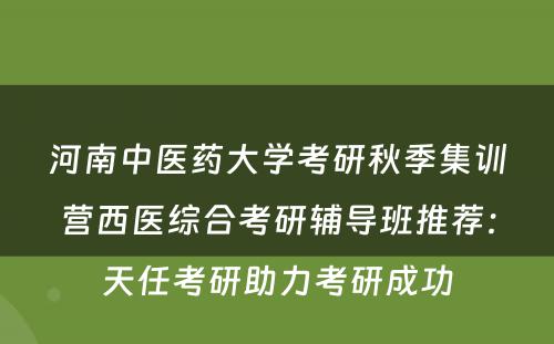 河南中医药大学考研秋季集训营西医综合考研辅导班推荐：天任考研助力考研成功