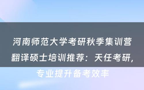 河南师范大学考研秋季集训营翻译硕士培训推荐：天任考研，专业提升备考效率
