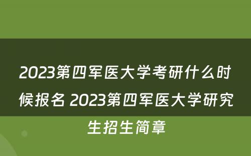 2023第四军医大学考研什么时候报名 2023第四军医大学研究生招生简章