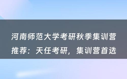 河南师范大学考研秋季集训营推荐：天任考研，集训营首选
