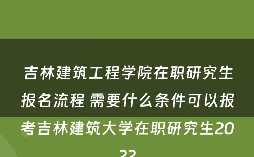 吉林建筑工程学院在职研究生报名流程 需要什么条件可以报考吉林建筑大学在职研究生2022