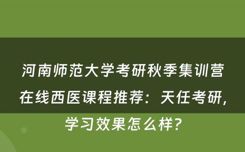 河南师范大学考研秋季集训营在线西医课程推荐：天任考研，学习效果怎么样？