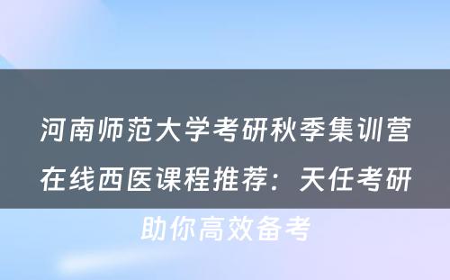 河南师范大学考研秋季集训营在线西医课程推荐：天任考研助你高效备考