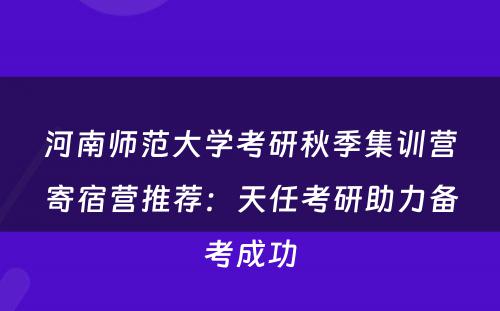 河南师范大学考研秋季集训营寄宿营推荐：天任考研助力备考成功