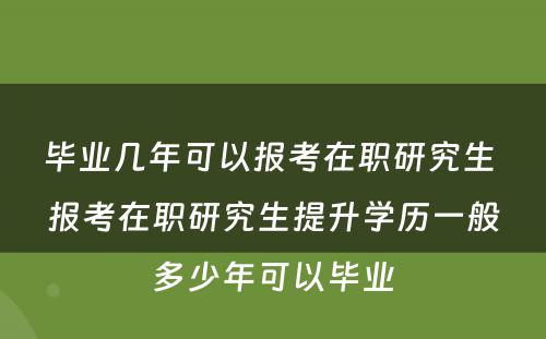 毕业几年可以报考在职研究生 报考在职研究生提升学历一般多少年可以毕业