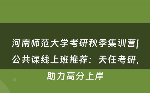 河南师范大学考研秋季集训营|公共课线上班推荐：天任考研，助力高分上岸