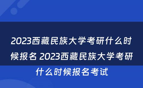 2023西藏民族大学考研什么时候报名 2023西藏民族大学考研什么时候报名考试