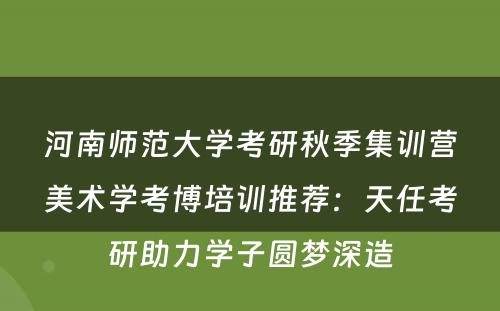 河南师范大学考研秋季集训营美术学考博培训推荐：天任考研助力学子圆梦深造