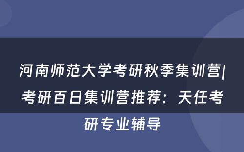 河南师范大学考研秋季集训营|考研百日集训营推荐：天任考研专业辅导