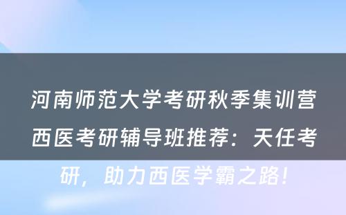 河南师范大学考研秋季集训营西医考研辅导班推荐：天任考研，助力西医学霸之路！