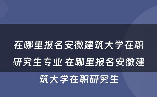 在哪里报名安徽建筑大学在职研究生专业 在哪里报名安徽建筑大学在职研究生