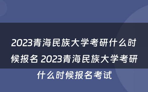 2023青海民族大学考研什么时候报名 2023青海民族大学考研什么时候报名考试