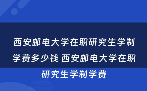 西安邮电大学在职研究生学制学费多少钱 西安邮电大学在职研究生学制学费