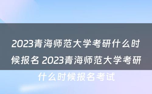 2023青海师范大学考研什么时候报名 2023青海师范大学考研什么时候报名考试